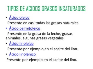 TIPOS DE ACIDOS GRASOS INSATURADOS
• Ácido oleico
 Presente en casi todas las grasas naturales.
• Ácido palmitoleico
 Presente en la grasa de la leche, grasas
animales, algunas grasas vegetales.
• Ácido linoleico
 Presente por ejemplo en el aceite del lino.
• Ácido linolénico
 Presente por ejemplo en el aceite del lino.
 