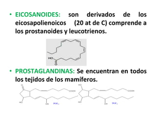• EICOSANOIDES: son derivados de los
  eicosapolienoicos (20 at de C) comprende a
  los prostanoides y leucotrienos.




• PROSTAGLANDINAS: Se encuentran en todos
  los tejidos de los mamíferos.
 