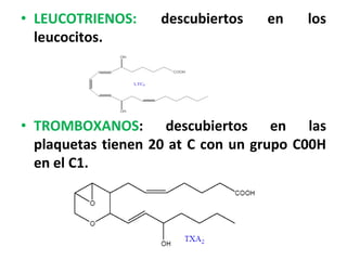 • LEUCOTRIENOS:     descubiertos   en    los
  leucocitos.




• TROMBOXANOS: descubiertos en las
  plaquetas tienen 20 at C con un grupo C00H
  en el C1.
 