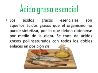 Ácido graso esencial
• Los    ácidos     grasos    esenciales   son
  aquellos ácidos grasos que el organismo no
  puede sintetizar, por lo que deben obtenerse
  por medio de la dieta. Se trata de ácidos
  grasos poliinsaturados con todos los dobles
  enlaces en posición cis.
 