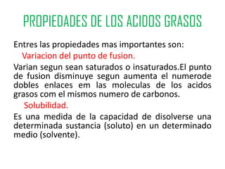 PROPIEDADES DE LOS ACIDOS GRASOS
Entres las propiedades mas importantes son:
  Variacion del punto de fusion.
Varian segun sean saturados o insaturados.El punto
de fusion disminuye segun aumenta el numerode
dobles enlaces em las moleculas de los acidos
grasos com el mismos numero de carbonos.
   Solubilidad.
Es una medida de la capacidad de disolverse una
determinada sustancia (soluto) en un determinado
medio (solvente).
 