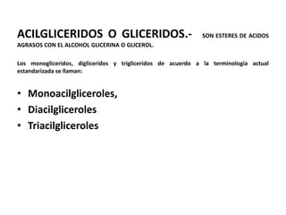 ACILGLICERIDOS O GLICERIDOS.-                                SON ESTERES DE ACIDOS
AGRASOS CON EL ALCOHOL GLICERINA O GLICEROL.

Los monogliceridos, digliceridos y trigliceridos de acuerdo a la terminología actual
estandarizada se llaman:


• Monoacilgliceroles,
• Diacilgliceroles
• Triacilgliceroles
 