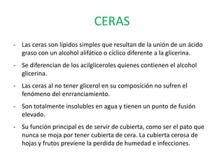 CERAS
- Las ceras son lípidos simples que resultan de la unión de un ácido
  graso con un alcohol alifático o cíclico diferente a la glicerina.
- Se diferencian de los acilgliceroles quienes contienen el alcohol
  glicerina.
- Las ceras al no tener glicerol en su composición no sufren el
  fenómeno del enrranciamiento.
- Son totalmente insolubles en agua y tienen un punto de fusión
  elevado.
- Su función principal es de servir de cubierta, como ser el pato que
  nunca se moja por tener cubierta de cera. La cubierta cerosa de
  hojas y frutos previene la perdida de humedad e infecciones.
 