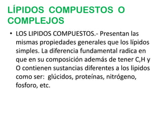 LÍPIDOS COMPUESTOS O
COMPLEJOS
• LOS LIPIDOS COMPUESTOS.- Presentan las
  mismas propiedades generales que los lípidos
  simples. La diferencia fundamental radica en
  que en su composición además de tener C,H y
  O contienen sustancias diferentes a los lipidos
  como ser: glúcidos, proteínas, nitrógeno,
  fosforo, etc.
 
