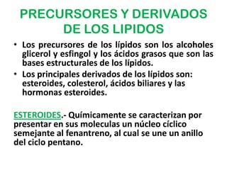 PRECURSORES Y DERIVADOS
      DE LOS LIPIDOS
• Los precursores de los lípidos son los alcoholes
  glicerol y esfingol y los ácidos grasos que son las
  bases estructurales de los lípidos.
• Los principales derivados de los lípidos son:
  esteroides, colesterol, ácidos biliares y las
  hormonas esteroides.

ESTEROIDES.- Químicamente se caracterizan por
presentar en sus moleculas un núcleo cíclico
semejante al fenantreno, al cual se une un anillo
del ciclo pentano.
 
