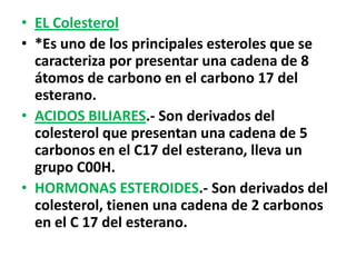 • EL Colesterol
• *Es uno de los principales esteroles que se
  caracteriza por presentar una cadena de 8
  átomos de carbono en el carbono 17 del
  esterano.
• ACIDOS BILIARES.- Son derivados del
  colesterol que presentan una cadena de 5
  carbonos en el C17 del esterano, lleva un
  grupo C00H.
• HORMONAS ESTEROIDES.- Son derivados del
  colesterol, tienen una cadena de 2 carbonos
  en el C 17 del esterano.
 