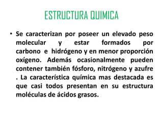 ESTRUCTURA QUIMICA
• Se caracterizan por poseer un elevado peso
  molecular      y     estar   formados    por
  carbono e hidrógeno y en menor proporción
  oxígeno. Además ocasionalmente pueden
  contener también fósforo, nitrógeno y azufre
  . La característica química mas destacada es
  que casi todos presentan en su estructura
  moléculas de ácidos grasos.
 