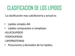 CLASIFICACION DE LOS LIPIDOS
La clasificación mas satisfactoria y actual es

• Lipidos simples-AG
• Lipidos compuestos o complejos
-GLUCOLIPIDOS
-FOSFOLIPIDOS
-LIPOPROTEINAS
• Precursores y derivados de los lipidos.
 