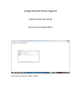 Colegio Nacional Nicolas Esguerra


                           Sebastian Cuellar Soto -901 JM



                          Estructura de una página Web 2




Aquí usamos las etiquetas < HTML> y <HEAD>
 