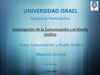 UNIVERSIDAD ISRAEL Investigación de la Comunicación y el Diseño Gráfico Mauricio Carvajal 12-04-2010 1 Facultad de Diseño Gráfico Tema: Comunicación y Diseño Gráfico 5to. Diseño 
