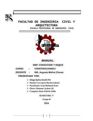 I
|UNIVERSIDAD NACIONAL DEL ALTIPLANO – PUNO
FACULTAD DE INGENIERIA CIVIL Y
ARQUITECTURA
ESCUELA PROFESIONAL DE INGENIERÍA CIVIL
MANUAL:
SNIP, CONSUCODE Y SE@CE
CURSO : CONSTRUCCIONES I
DOCENTE : ING. Augusto Molina Chavez
PRESENTADO POR:
 Aliaga Quilca Smath Pol
 Onofre Cervantes David Gabriel
 Pacoticona Arua Richard Jesus
 Flores Mamani Aydon Gil
 Coaquira Justo Edwin Gildo
SEMESTRE: V
Grupo B
2016
 