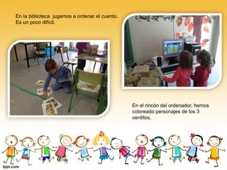 En la biblioteca jugamos a ordenar el cuento.
Es un poco difícil.




                                                En el rincón del ordenador, hemos
                                                coloreado personajes de los 3
                                                cerditos.
 