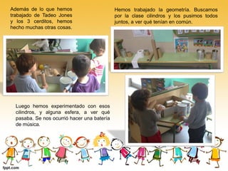 Además de lo que hemos                       Hemos trabajado la geometría. Buscamos
trabajado de Tadeo Jones                     por la clase cilindros y los pusimos todos
y los 3 cerditos, hemos                      juntos, a ver qué tenían en común.
hecho muchas otras cosas.




  Luego hemos experimentado con esos
  cilindros, y alguna esfera, a ver qué
  pasaba. Se nos ocurrió hacer una batería
  de música.
 