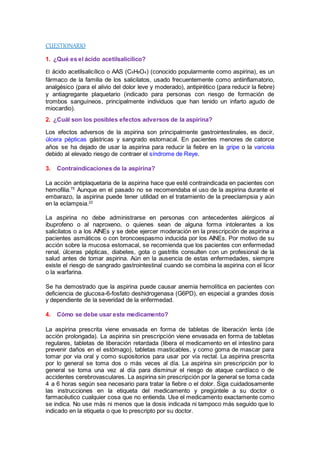 CUESTIONARIO 
1. ¿Qué es el ácido acetilsalicílico? 
El ácido acetilsalicílico o AAS (C9H8O4) (conocido popularmente como aspirina), es un 
fármaco de la familia de los salicilatos, usado frecuentemente como antiinflamatorio, 
analgésico (para el alivio del dolor leve y moderado), antipirético (para reducir la fiebre) 
y antiagregante plaquetario (indicado para personas con riesgo de formación de 
trombos sanguíneos, principalmente individuos que han tenido un infarto agudo de 
miocardio). 
2. ¿Cuál son los posibles efectos adversos de la aspirina? 
Los efectos adversos de la aspirina son principalmente gastrointestinales, es decir, 
úlcera pépticas gástricas y sangrado estomacal. En pacientes menores de catorce 
años se ha dejado de usar la aspirina para reducir la fiebre en la gripe o la varicela 
debido al elevado riesgo de contraer el síndrome de Reye. 
3. Contraindicaciones de la aspirina? 
La acción antiplaquetaria de la aspirina hace que esté contraindicada en pacientes con 
hemofilia.75 Aunque en el pasado no se recomendaba el uso de la aspirina durante el 
embarazo, la aspirina puede tener utilidad en el tratamiento de la preeclampsia y aún 
en la eclampsia.22 
La aspirina no debe administrarse en personas con antecedentes alérgicos al 
ibuprofeno o al naproxeno, o quienes sean de alguna forma intolerantes a los 
salicilatos o a los AINEs y se debe ejercer moderación en la prescripción de aspirina a 
pacientes asmáticos o con broncoespasmo inducida por los AINEs. Por motivo de su 
acción sobre la mucosa estomacal, se recomienda que los pacientes con enfermedad 
renal, úlceras pépticas, diabetes, gota o gastritis consulten con un profesional de la 
salud antes de tomar aspirina. Aún en la ausencia de estas enfermedades, siempre 
existe el riesgo de sangrado gastrointestinal cuando se combina la aspirina con el licor 
o la warfarina. 
Se ha demostrado que la aspirina puede causar anemia hemolítica en pacientes con 
deficiencia de glucosa-6-fosfato deshidrogenasa (G6PD), en especial a grandes dosis 
y dependiente de la severidad de la enfermedad. 
4. Cómo se debe usar este medicamento? 
La aspirina prescrita viene envasada en forma de tabletas de liberación lenta (de 
acción prolongada). La aspirina sin prescripción viene envasada en forma de tabletas 
regulares, tabletas de liberación retardada (libera el medicamento en el intestino para 
prevenir daños en el estómago), tabletas masticables, y como goma de mascar para 
tomar por via oral y como supositorios para usar por vía rectal. La aspirina prescrita 
por lo general se toma dos o más veces al día. La aspirina sin prescripción por lo 
general se toma una vez al día para disminuir el riesgo de ataque cardíaco o de 
accidentes cerebrovasculares. La aspirina sin prescripción por la general se toma cada 
4 a 6 horas según sea necesario para tratar la fiebre o el dolor. Siga cuidadosamente 
las instrucciones en la etiqueta del medicamento y pregúntele a su doctor o 
farmacéutico cualquier cosa que no entienda. Use el medicamento exactamente como 
se indica. No use más ni menos que la dosis indicada ni tampoco más seguido que lo 
indicado en la etiqueta o que lo prescripto por su doctor. 
 