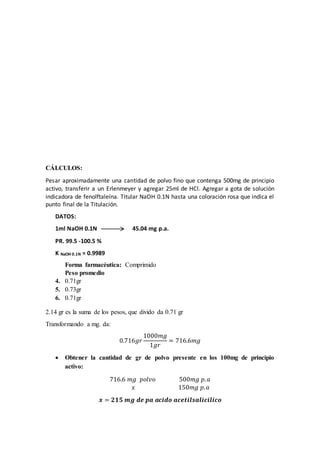 CÁLCULOS: 
Pesar aproximadamente una cantidad de polvo fino que contenga 500mg de principio 
activo, transferir a un Erlenmeyer y agregar 25ml de HCl. Agregar a gota de solución 
indicadora de fenolftaleína. Titular NaOH 0.1N hasta una coloración rosa que indica el 
punto final de la Titulación. 
DATOS: 
1ml NaOH 0.1N 45.04 mg p.a. 
PR. 99.5 -100.5 % 
K NaOH 0.1N = 0.9989 
Forma farmacéutica: Comprimido 
Peso promedio 
4. 0.71gr 
5. 0.73gr 
6. 0.71gr 
2.14 gr es la suma de los pesos, que divido da 0.71 gr 
Transformando a mg. da: 
0.716푔푟 
1000푚푔 
1푔푟 
= 716.6푚푔 
 Obtener la cantidad de gr de polvo presente en los 100mg de principio 
activo: 
716.6 푚푔 푝표푙푣표 500푚푔 푝. 푎 
푥 150푚푔 푝. 푎 
풙 = ퟐퟏퟓ 풎품 풅풆 풑풂 풂풄풊풅풐 풂풄풆풕풊풍풔풂풍풊풄풊풍풊풄풐 
 