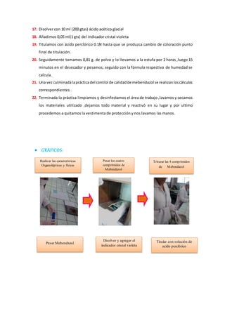 17. Disolver con 10 ml (200 gtas) ácido acético glacial 
18. Añadimos 0,05 ml(1 gts) del indicador cristal violeta 
19. Titulamos con ácido perclórico 0.1N hasta que se produzca cambio de coloración punto 
final de titulación. 
20. Seguidamente tomamos 0,81 g. de polvo y lo llevamos a la estufa por 2 horas ,luego 15 
minutos en el desecador y pesamos; seguido con la fórmula respectiva de humedad se 
calcula. 
21. Una vez culminada la práctica del control de calidad de mebendazol se realizan los cálculos 
correspondientes . 
22. Terminada la práctica limpiamos y desinfectamos el área de trabajo ,lavamos y secamos 
los materiales utilizado ,dejamos todo material y reactivó en su lugar y por ultimo 
procedemos a quitarnos la vestimenta de protección y nos lavamos las manos. 
 GRÁFICOS: 
Realizar las características 
Organolépticas y físicas 
Pesar los cuatro 
comprimidos de 
Mebendazol 
Triturar las 4 comprimidos 
de Mebendazol 
Titular con solución de 
acido perclórico 
Pesar Mebendazol 
Disolver y agregar el 
indicador cristal violeta 
 