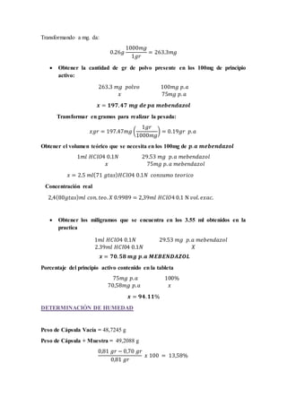 Transformando a mg. da: 
0.26푔 
1000푚푔 
1푔푟 
= 263.3푚푔 
 Obtener la cantidad de gr de polvo presente en los 100mg de principio 
activo: 
263.3 푚푔 푝표푙푣표 100푚푔 푝. 푎 
푥 75푚푔 푝. 푎 
풙 = ퟏퟗퟕ. ퟒퟕ 풎품 풅풆 풑풂 풎풆풃풆풏풅풂풛풐풍 
Transformar en gramos para realizar la pesada: 
푥푔푟 = 197.47푚푔 ( 
1푔푟 
1000푚푔 
) = 0.19푔푟 푝. 푎 
Obtener el volumen teórico que se necesita en los 100mg de 풑. 풂 풎풆풃풆풏풅풂풛풐풍 
1푚푙 퐻퐶푙푂4 0.1푁 29.53 푚푔 푝. 푎 푚푒푏푒푛푑푎푧표푙 
푥 75푚푔 푝. 푎 푚푒푏푒푛푑푎푧표푙 
푥 = 2.5 푚푙(71 푔푡푎푠)퐻퐶푙푂4 0.1푁 푐표푛푠푢푚표 푡푒표푟푖푐표 
Concentración real 
2,4(80푔푡푎푠)푚푙 푐표푛. 푡푒표. 푋 0.9989 = 2,39푚푙 퐻퐶푙푂4 0.1 N 푣표푙. 푒푥푎푐. 
 Obtener los miligramos que se encuentra en los 3.55 ml obtenidos en la 
practica 
1푚푙 퐻퐶푙푂4 0.1푁 29.53 푚푔 푝. 푎 푚푒푏푒푛푑푎푧표푙 
2.39푚푙 퐻퐶푙04 0.1푁 푋 
풙 = ퟕퟎ. ퟓퟖ 풎품 풑. 풂 푴푬푩푬푵푫푨풁푶푳 
Porcentaje del principio activo contenido en la tableta 
75푚푔 푝. 푎 100% 
70,58푚푔 푝. 푎 푥 
풙 = ퟗퟒ. ퟏퟏ% 
DETERMINACIÓN DE HUMEDAD 
Peso de Cápsula Vacía = 48,7245 g 
Peso de Cápsula + Muestra = 49,2088 g 
0,81 푔푟 − 0,70 푔푟 
0,81 푔푟 
푥 100 = 13,58% 
 