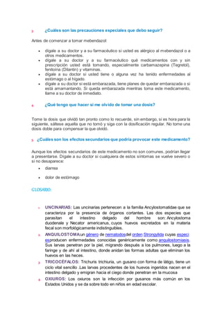 3. ¿Cuáles son las precauciones especiales que debo seguir? 
Antes de comenzar a tomar mebendazol: 
 dígale a su doctor y a su farmacéutico si usted es alérgico al mebendazol o a 
otros medicamentos. 
 dígale a su doctor y a su farmacéutico qué medicamentos con y sin 
prescripción usted está tomando, especialmente carbamazepina (Tegretol), 
fenitoína (Dilantin) y vitaminas. 
 dígale a su doctor si usted tiene o alguna vez ha tenido enfermedades al 
estómago o al hígado. 
 dígale a su doctor si está embarazada, tiene planes de quedar embarazada o si 
está amamantando. Si queda embarazada mientras toma este medicamento, 
llame a su doctor de inmediato. 
4. ¿Qué tengo que hacer si me olvido de tomar una dosis? 
Tome la dosis que olvidó tan pronto como lo recuerde, sin embargo, si es hora para la 
siguiente, sáltese aquella que no tomó y siga con la dosificación regular. No tome una 
dosis doble para compensar la que olvidó. 
5. ¿Cuáles son los efectos secundarios que podría provocar este medicamento? 
Aunque los efectos secundarios de este medicamento no son comunes, podrían llegar 
a presentarse. Dígale a su doctor si cualquiera de estos síntomas se vuelve severo o 
si no desaparece: 
 diarrea 
 dolor de estómago 
GLOSARIO: 
1. UNCINARIAS: Las uncinarias pertenecen a la familia Ancylostomatidae que se 
caracteriza por la presencia de órganos cortantes. Las dos especies que 
parasitan el intestino delgado del hombre son: Ancylostoma 
duodenale y Necator americanus, cuyos huevos excretados en la materia 
fecal son morfológicamente indistinguibles. 
2. ANQUILOSTOMA:un género de nematodosdel orden Strongylida cuyas especi 
esproducen enfermedades conocidas genéricamente como anquilostomiasis. 
Sus larvas penetran por la piel, migrando después a los pulmones, luego a la 
faringe y de ahí al intestino, donde anidan las formas adultas que eliminan los 
huevos en las heces. 
3. TRICOCÉFALOS: Trichuris trichiuria, un gusano con forma de látigo, tiene un 
ciclo vital sencillo .Las larvas procedentes de los huevos ingeridos nacen en el 
intestino delgado y emigran hacia el ciego donde penetran en la mucosa 
4. OXIUROS: Los oxiuros son la infección por gusanos más común en los 
Estados Unidos y se da sobre todo en niños en edad escolar. 
 