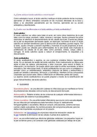 5.¿Como actúa el ácido salicílico a nivel bucal? 
Como antiséptico bucal, el ácido salicílico restituye el ácido protector de las mucosas, 
ejerciendo un efecto antiséptico actuando en las mucosas afectadas de la boca y 
labios y es absorbido parcialmente por los mismos, ejerciendo así su acción 
antiséptica y desinfectante. 
6.¿Cuales son las diferencias en el ácido salicílico y el ácido acetilsalicílico? 
Ácido salicílico 
El ácido salicílico se utiliza para tratar el acné, así como otros trastornos de la piel 
tales como la caspa, psoriasis, callos, durezas y verrugas. Ayuda a prevenir los poros 
obstruidos al ralentizar el desprendimiento de las células de la piel. Cuando las células 
de la piel se desprenden demasiado rápido, se obstruyen, formando el acné. El ácido 
salicílico es también beneficioso para la destrucción de espinillas y puntos negros. Por 
lo tanto, ayuda a limpiar y prevenir espinillas y manchas en la piel propensas al acné. 
También puede ser utilizado para enfermedades de la piel donde está implicada la 
proliferación de células de la piel, tales como psoriasis, ictiosis, caspa, callos y 
verrugas. El ácido salicílico ayuda a reducir el enrojecimiento, la sequedad y la 
descamación. 
Ácido acetilsalicílico 
El ácido acetilsalicílico o aspirina, es una sustancia cristalina blanca, ligeramente 
ácida. Es un derivado de acetilo del ácido salicílico. Este medicamento se utiliza para 
aliviar el dolor de cabeza, articulaciones y dolor muscular, para reducir la fiebre, la 
inflamación y la hinchazón. Se puede utilizar para tratar la artritis reumatoide, la fiebre 
reumática y las infecciones leves. El ácido acetilsalicílico se usa como un analgésico y 
también como un antiinflamatorio, antipirético (reductor de fiebre) y antireumático y 
puede ser añadido a alimentos, fármacos y cosméticos. Interfiere con los compuestos 
corporales que causan dolor, fiebre o inflamación en diferentes partes del cuerpo. 
La aspirina (ácido acetilsalicílico) se puede preparar a través de la esterificación del 
grupo hidroxil-fenólico del ácido salicílico. 
 GLOSARIO 
Queratosis pilaris : es una afección cutánea no infecciosa que se manifiesta en forma 
de protuberancias elevadas como el acné y la descamación de la piel. 
Antireumático: Relativo al alivio de los síntomas de cualquier enfermedad dolorosa o 
inmovilizante del sistema musculosquelético. 
Fiebre reumática : Es una enfermedad inflamatoria que ocurre como secuela alejada 
de una infección por estreptococo beta-hemolítico Grupo A, habitualmente 
faringoamigdalitis o escarlatina. Afecta el corazón, articulaciones, sistema nervioso 
central y tejido subcutáneo. Su nombre proviene del compromiso articular, pero los 
daños más importantes se producen en el corazón. 
Exfoliación: en dermatología es el proceso natural de renovación celular de 
la piel mediante la eliminación de las células muertas de la epidermis. 
Acné: es una enfermedad que afecta las glándulas sebáceas. Los pequeños hoyos en 
la piel se llaman poros y se conectan a las glándulas sebáceas por debajo de la piel. 
 