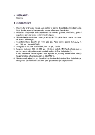  SUSTANCIAS 
 Balanza 
 PROCEDIMIENTO 
1. Desinfectar el área de trabajo para realizar el control de calidad del medicamento; 
tener limpios y secos los materiales que se utilizaran en la práctica. 
2. Proceder a equiparse adecuadamente con mandil, guantes, mascariila, gorro y 
zapatones para así evitar contaminación alguna. 
3. Se calcula el volumen que contenga 90 mg. de principio activo el cual se coloca en 
un matraz erlenmeyer 
4. Seguidamente se disuelve en 10 ml (200 gts.) Ácido acético glacial (C2H4O2) y 75 
ml (1500 gts.) Metanol (CH4O) 
5. Se agrega la solucion indicadora 0,5 ml (10 gts.) Eosina 
6. luego se titula con 19,3 ml (386 gts.) Nitrato de plata 0.1 N (AgNO3) hasta que se 
produzca una coloración rosada que indica el punto final de la titulación. 
7. Como referencia: 1ml de AgNO3 0.1N equivale a 5,844 mg. de cloruro de sodio y 
los parámetros referenciales son de 90 al 110 %. 
8. Una vez realizado el control de calidad se limpia y desinfecta el área de trabajo; se 
lava y seca los materiales utilizados y se quitara el equipo de protección. 
 