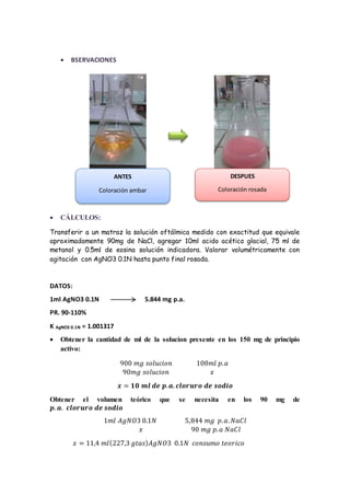 BSERVACIONES 
Coloración ambar 
 CÁLCULOS: 
ANTES 
DESPUES 
Coloración rosada 
Transferir a un matraz la solución oftálmica medido con exactitud que equivale 
aproximadamente 90mg de NaCl, agregar 10ml acido acético glacial, 75 ml de 
metanol y 0.5ml de eosina solución indicadora. Valorar volumétricamente con 
agitación con AgNO3 0.1N hasta punto final rosada. 
DATOS: 
1ml AgNO3 0.1N 5.844 mg p.a. 
PR. 90-110% 
K AgNO3 0.1N = 1.001317 
 Obtener la cantidad de ml de la solucion presente en los 150 mg de principio 
activo: 
900 푚푔 푠표푙푢푐푖표푛 100푚푙 푝. 푎 
90푚푔 푠표푙푢푐푖표푛 푥 
풙 = ퟏퟎ 풎풍 풅풆 풑. 풂. 풄풍풐풓풖풓풐 풅풆 풔풐풅풊풐 
Obtener el volumen teórico que se necesita en los 90 mg de 
풑. 풂. 풄풍풐풓풖풓풐 풅풆 풔풐풅풊풐 
1푚푙 퐴푔푁푂3 0.1푁 5,844 푚푔 푝. 푎. 푁푎퐶푙 
푥 90 푚푔 푝. 푎 푁푎퐶푙 
푥 = 11,4 푚푙(227,3 푔푡푎푠)퐴푔푁푂3 0.1푁 푐표푛푠푢푚표 푡푒표푟푖푐표 
 