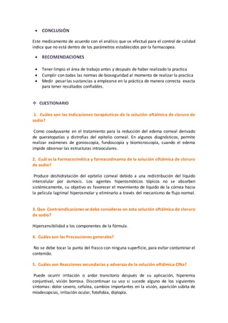  CONCLUSIÓN 
Este medicamento de acuerdo con el análisis que se efectuó para el control de calidad 
indica que no está dentro de los parámetros establecidos por la farmacopea. 
 RECOMENDACIONES 
 Tener limpio el área de trabajo antes y después de haber realizado la practica 
 Cumplir con todas las normas de bioseguridad al momento de realizar la practica 
 Medir pesar las sustancias a emplearse en la práctica de manera correcta exacta 
para tener resultados confiables. 
 CUESTIONARIO 
.1. Cuáles son las Indicaciones terapéuticas de la solución oftálmica de cloruro de 
sodio? 
Como coadyuvante en el tratamiento para la reducción del edema corneal derivado 
de queratopatías y distrofias del epitelio corneal. En algunos diagnósticos, permite 
realizar exámenes de gonioscopía, fundoscopía y biomicroscopía, cuando el edema 
impide observar las estructuras intraoculares. 
2. Cuál es la Farmacocinética y farmacodinamia de la solución oftálmica de cloruro 
de sodio? 
Produce deshidratación del epitelio corneal debido a una redistribución del líquido 
intercelular por ósmosis. Los agentes hiperosmóticos tópicos no se absorben 
sistémicamente, su objetivo es favorecer el movimiento de líquido de la córnea hacia 
la película lagrimal hiperosmolar y eliminarlo a través del mecanismo de flujo normal. 
3. Que Contraindicaciones se debe consideras en esta solución oftálmica de cloruro 
de sodio? 
Hipersensibilidad a los componentes de la fórmula. 
4. Cuáles son las Precauciones generales? 
No se debe tocar la punta del frasco con ninguna superficie, para evitar contaminar el 
contenido. 
5. Cuáles son Reacciones secundarias y adversas de la solución oftálmica ClNa? 
Puede ocurrir irritación o ardor transitorio después de su aplicación, hiperemia 
conjuntival, visión borrosa. Discontinuar su uso si sucede alguno de los siguientes 
síntomas: dolor severo, cefalea, cambios importantes en la visión, aparición súbita de 
miodesopsias, irritación ocular, fotofobia, diplopía. 
 