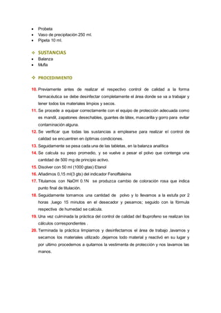  Probeta 
 Vaso de precipitación 250 ml. 
 Pipeta 10 ml. 
 SUSTANCIAS 
 Balanza 
 Mufla 
 PROCEDIMIENTO 
10. Previamente antes de realizar el respectivo control de calidad a la forma 
farmacéutica se debe desinfectar completamente el área donde se va a trabajar y 
tener todos los materiales limpios y secos. 
11. Se procede a equipar correctamente con el equipo de protección adecuada como 
es mandil, zapatones desechables, guantes de látex, mascarilla y gorro para evitar 
contaminación alguna. 
12. Se verificar que todas las sustancias a emplearse para realizar el control de 
calidad se encuentren en óptimas condiciones. 
13. Seguidamente se pesa cada una de las tabletas, en la balanza analítica 
14. Se calcula su peso promedio, y se vuelve a pesar el polvo que contenga una 
cantidad de 500 mg de principio activo. 
15. Disolver con 50 ml (1000 gtas) Etanol 
16. Añadimos 0,15 ml(3 gts) del indicador Fenolftaleína 
17. Titulamos con NaOH 0.1N se produzca cambio de coloración rosa que indica 
punto final de titulación. 
18. Seguidamente tomamos una cantidad de polvo y lo llevamos a la estufa por 2 
horas ,luego 15 minutos en el desecador y pesamos; seguido con la fórmula 
respectiva de humedad se calcula. 
19. Una vez culminada la práctica del control de calidad del Ibuprofeno se realizan los 
cálculos correspondientes . 
20. Terminada la práctica limpiamos y desinfectamos el área de trabajo ,lavamos y 
secamos los materiales utilizado ,dejamos todo material y reactivó en su lugar y 
por ultimo procedemos a quitarnos la vestimenta de protección y nos lavamos las 
manos. 
 