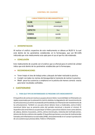 CONTROL DE CALIDAD 
CARACTERISTICAS ORGANOLEPTICAS 
OLOR inodoro 
COLOR anaranjado 
ASPECTO liso 
FORMA ovoide 
HUMEDAD 17.6 % 
 INTERPRETACION 
Al realizar el análisis respectivo de este medicamento se obtuvo un 96,95 % lo cual 
está dentro de los parámetros establecidos en la farmacopea, que son 90-110% 
indicando que este medicamento esta apto para el uso al que ha sido elaborado. 
 CONCLUSIÓN 
Este medicamento de acuerdo con el análisis que se efectuó para el control de calidad 
indica que está dentro de los parámetros establecidos por la farmacopea. 
 RECOMENDACIONES 
 Tener limpio el área de trabajo antes y después de haber realizado la practica 
 Cumplir con todas las normas de bioseguridad al momento de realizar la practica 
 Medir pesar las sustancias a emplearse en la práctica de manera correcta exacta 
para tener resultados confiables. 
 CUESTIONARIO 
1. PARA QUE TIPO DE ENFERMEDADES SE PRESCRIBE ESTE MEDICAMENTO? 
El ibuprofeno de venta con receta se usa para aliviar el dolor, la sensibilidad, la inflamación y la 
rigidez ocasionados por la osteoartritis (artritis debida a la degradación del revestimiento de 
las articulaciones) y la artritis reumatoide (artritis debida a la inflamación del revestimiento de 
las articulaciones). También se usa para aliviar dolores leves y moderados, como el dolor 
menstrual (dolor que se presenta antes del período menstrual o durante el mismo). El 
ibuprofeno de venta libre se usa para bajar la fiebre y para aliviar dolores leves como dolores 
de cabeza, dolores musculares, artritis, cólicos menstruales, molestias del resfriado común, 
dolores de dientes y dolores de espalda. El ibuprofeno pertenece a una clase de medicamentos 
llamados antiinflamatorios no esteroides (AINE). Actúa deteniendo en el cuerpo la producción 
de una sustancia que provoca dolor, fiebre e inflamación. 
 