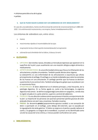 • síntomas parecidos a los de la gripe. 
• palidez. 
5. QUE SE PUEDE HACER CUANDO HAY UN SOBREDOSIS DE ESTE MEDICAMENTO? 
En caso de una sobredosis, llame a la oficina local de control de envenenamiento al 1-800-222- 
1222. Si la víctima está inconsciente, o no respira, llame inmediatamente al 911. 
Los síntomas de sobredosis son, entre otros: 
 mareo 
 movimientos rápidos e incontrolables de los ojos 
 respiración lenta o interrupción momentánea de la respiración 
 coloración azul alrededor de los labios, la boca y la nariz 
 GLOSARIO: 
1. URTICARIA: Son ronchas rojizas, elevadas y a menudo pruriginosas que aparecen en la 
superficie de la piel y que usualmente son una reacción alérgica a algún alimento o 
medicamento. 
2. ARTRITIS REUMATOIDEA: Es una enfermedad crónica que lleva a la inflamación de las 
articulaciones y tejidos circundantes. También puede afectar otros órganos. 
La osteoartritis es una enfermedad de las articulaciones o coyunturas que afecta 
principalmente al cartílago. El cartílago es un tejido resbaladizo que cubre los extremos 
de los huesos en una articulación. El cartílago permite que los huesos se deslicen 
suavemente el uno contra el otro. También amortigua los golpes que se producen con 
el movimiento físico. 
3. EPIGASTRALGIA: El dolor abdominal es el síntoma principal, y más frecuente, de la 
patología digestiva. En su forma aguda es, junto a las hemorragias, la urgencia 
digestiva más común. Se define la epigastralgia como dolor en epigastrio, siendo ésta 
la región situada en la parte anterior, superior y central del abdomen. 
4. PSORIASIS: Es una afección cutánea común que provoca irritación y enrojecimiento de 
la piel. La mayoría de las personas con psoriasis presentan parches gruesos de color 
plateado-blanco con piel roja y escamosa, llamados escamas. 
5. PIROSIS: Se denomina pirosis (popularmente agruras o acidez) a una sensación de 
dolor o quemazón en el esófago, justo debajo del esternón, que es causada por 
la regurgitación de ácido gástrico.1 El dolor se origina en el pecho y puede radiarse al 
cuello, a la garganta o al ángulo de la mandíbula. La pirosis se ha identificado como 
una de las causas de la tos crónica, e incluso pueden confundirse con asma. 
 BIBLIOGRAFIA: 
 