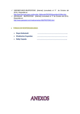 VADEMECUM.ES.IBUPROFENO .[Internet] (consultado el 17 de Octubre del 
2014). Disponible en: 
http://www.facmed.unam.mx/bmnd/gi_2k8/prods/PRODS/ibuprofeno%20Iny.htm 
 GEOSALUD . IBUPROFENO . [Internet] (consultado el 17 de Octubre del 2014). 
Disponible en: 
http://www.geosalud.com/medicamentos/ IBUPROFENO.html 
 FIRMAS DE RESPONSABILIDAD: 
 Daysi Ambuludi: ……………………………………………….. 
 Khatherine Cayambe: ……………………………………………….. 
 Nelly Cepeda ……………………………………………….. 
 