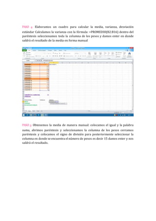 PASO 4: Elaboramos un cuadro para calcular la media, varianza, desviación 
estándar Calculamos la varianza con la fórmula: =PROMEDIO(B2:B16) dentro del 
paréntesis seleccionamos toda la columna de los pesos y damos enter en donde 
saldrá el resultado de la media en forma manual 
PASO 5: Obtenemos la media de manera manual: colocamos el igual y la palabra 
suma, abrimos paréntesis y seleccionamos la columna de los pesos cerramos 
paréntesis y colocamos el signo de división para posteriormente seleccionar la 
columna en donde se encuentra el número de pesos es decir 15 damos enter y nos 
saldrá el resultado. 
 