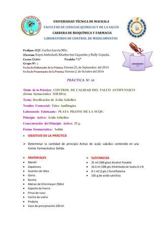 UNIVERSIDAD TÉCNICA DE MACHALA 
FACULTAD DE CIENCIAS QUÍMICAS Y DE LA SALUD 
CARRERA DE BIOQUÍMICA Y FARMACIA 
LABORATORIO DE CONTROL DE MEDICAMENTOS 
Profesor: BQF. Carlos García MSc. 
Alumnas: Daysi Ambuludí, Khatherine Cayambe y Nelly Cepeda. 
Curso: Quinto Paralelo: “A” 
Grupo N°: 3 
Fecha de Elaboración de la Práctica: Viernes 25, de Septiembre del 2014 
Fecha de Presentación de la Práctica: Viernes 2, de Octubre del 2014 
PRÁCTICA N° 10 
Título de la Práctica: CONTROL DE CALIDAD DEL TALCO ANTIFUNGICO 
(forma farmacéutica SOLIDA) 
 SUSTANCIAS 
 25 ml (500 gtas) Alcohol Potable 
 10.3 ml (206 gts.)Hidróxido de Sodio 0.1 N 
 0.1 ml (2 gts.) fenolftaleína 
 150 g.de acido salicílico 
Tema: Dosificación de Ácido Salicílico 
Nombre Comercial: Talco Antifúngico 
Laboratorio Fabricante: PLATA PILOTO DE LA FCQS. 
Principio Activo: Ácido Salicílico 
Concentración del Principio Activo: 25 g. 
Forma Farmacéutica: Solida 
 OBJETIVO DE LA PRÁCTICA 
 Determinar la cantidad de principio Activo de ácido salicílico contenido en una 
Forma Farmacéutica Solida. 
 MATERIALES 
 Mandil 
 Zapatones 
 Guantes de látex 
 Gorro 
 Bureta 
 Matraz de Erlenmeyer 250ml 
 Soporte de hierro 
 Pinza de nuez 
 Varilla de vidrio 
 Probeta 
 Vaso de precipitación 250 ml. 
10 
 