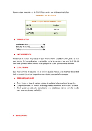 EL porcentaje obtenido es de 94,83 % presentes en ácido acetilsalicílico 
CONTROL DE CALIDAD 
CARACTERISTICAS ORGANOLEPTICAS 
OLOR inodoro 
COLOR blanco 
ASPECTO polvo 
 FORMULACION 
Ácido salicílico………………………………1g 
Silicato de metilo………………..…..2gtas 
Talco………………………………………….….8g 
 INTERPRETACION 
Al realizar el análisis respectivo de este medicamento se obtuvo un 94,83 % lo cual 
está dentro de los parámetros establecidos en la farmacopea, que son 90,5-100,5% 
indicando que este medicamento esta apto para el uso al que ha sido elaborado. 
 CONCLUSIÓN 
Este medicamento de acuerdo con el análisis que se efectuo para el control de calidad 
indica que está dentro de los parámetros establecidos por la farmacopea. 
 RECOMENDACIONES 
 Tener limpio el área de trabajo antes y después de haber realizado la practica 
 Cumplir con todas las normas de bioseguridad al momento de realizar la practica 
 Medir pesar las sustancias a emplearse en la práctica de manera correcta exacta 
para tener resultados confiables. 
 BIBLIOGRAFIA: 
 