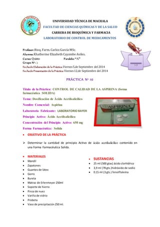 UNIVERSIDAD TÉCNICA DE MACHALA 
FACULTAD DE CIENCIAS QUÍMICAS Y DE LA SALUD 
CARRERA DE BIOQUÍMICA Y FARMACIA 
LABORATORIO DE CONTROL DE MEDICAMENTOS 
Profesor: Bioq. Farm. Carlos García MSc. 
Alumno: Khatherine Elizabeth Cayambe Aviles. 
Curso: Quinto Paralelo: “A” 
Grupo N°: 3 
Fecha de Elaboración de la Práctica: Viernes 5,de Septiembre del 2014 
Fecha de Presentación de la Práctica: Viernes 12,de Septiembre del 2014 
PRÁCTICA N° 10 
Título de la Práctica: CONTROL DE CALIDAD DE LA ASPIRINA (forma 
farmacéutica SOLIDA) 
 SUSTANCIAS 
 25 ml (500 gtas) ácido clorhídrico 
 3,9 ml (78 gts.)hidróxido de sodio 
 0.15 ml (3 gts.) fenolftaleína 
Tema: Dosificación de Ácido Acetilsalicílico 
Nombre Comercial: Aspirina 
Laboratorio Fabricante: LABORATORIO BAYER 
Principio Activo: Ácido Acetilsalicílico 
Concentración del Principio Activo: 650 mg 
Forma Farmacéutica: Solida 
 OBJETIVO DE LA PRÁCTICA 
 Determinar la cantidad de principio Activo de ácido acetilsalicílico contenido en 
una Forma Farmacéutica Solida. 
 MATERIALES 
 Mandil 
 Zapatones 
 Guantes de látex 
 Gorro 
 Bureta 
 Matraz de Erlenmeyer 250ml 
 Soporte de hierro 
 Pinza de nuez 
 Varilla de vidrio 
 Probeta 
 Vaso de precipitación 250 ml. 
10 
 