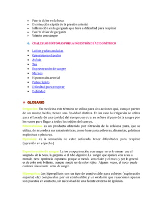  Fuerte dolor en la boca 
 Disminución rápida de la presión arterial 
 Inflamación en la garganta que lleva a dificultad para respirar 
 Fuerte dolor de garganta 
 Vómito con sangre 
6. CUALES LOS SÍNTOMAS POR LA INGESTIÓN DE ÁCIDO NÍTRICO 
 Labios y uñas azuladas 
 Opresión en el pecho 
 Asfixia 
 Tos 
 Expectoración de sangre 
 Mareos 
 Hipotensión arterial 
 Pulso rápido 
 Dificultad para respirar 
 Debilidad 
 
Irrigación: En medicina este término se utiliza para dos acciones que, aunque parten 
de un mismo hecho, tienen una finalidad distinta. En un caso la irrigación se utiliza 
para el lavado de una cavidad del cuerpo; en otro, se refiere al paso de la sangre por 
los vasos para llegar a todos los tejidos del cuerpo. 
Nitrocelulosa es un producto obtenido por nitración de la celulosa pura, que se 
utiliza, de acuerdo a sus características, como base para pólvoras, dinamitas, gelatinas 
explosivas o pinturas. 
Opresión: es la sensación de estar sofocado, tener dificultades para respirar 
(opresión en el pecho) 
Expectoración de sangre: La tos o expectoración con sangre no es lo mismo que el 
sangrado de la boca, la garganta o el tubo digestivo.La sangre que aparece con la tos a 
menudo tiene apariencia espumosa porque se mezcla con el aire y el moco y por lo general 
es de color rojo brillante, aunque puede ser de color rojizo. Algunas veces, el moco puede 
contener únicamente vetas de sangre. 
Hipergolica:Los hipergólicos son un tipo de combustible para cohetes (exploración 
espacial, etc) compuestos por un combustible y un oxidante que reaccionan apenas 
son puestos en contacto, sin necesidad de una fuente externa de ignición. 
 