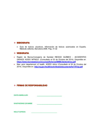  
 Guía de toxicos cáusticos. Información de tóxicos autorizados en España. 
Medicals editores; Barcelona 2006. Pag. 31-32 
 
 Región de Murcia.Consejería de Sanidad RIESGO QUÍMICO - ACCIDENTES 
GRAVES ACIDO NITRICO. (Consultado el 03 de Octubre del 2014). Disponible en: 
https://www.murciasalud.es/recursos/ficheros/99960-Acidonitrico.pdf 
 New yersi departament of health. ACIDO nitrico (Consultado el 04 de Octubre del 
2014). Disponible en: http://nj.gov/health/eoh/rtkweb/documents/fs/1761sp.pdf 
 
DAYSI AMBULUDI ___________________________ 
KHATHERINE CAYAMBE ___________________________ 
NELLY CEPEDA ____________________________ 
 