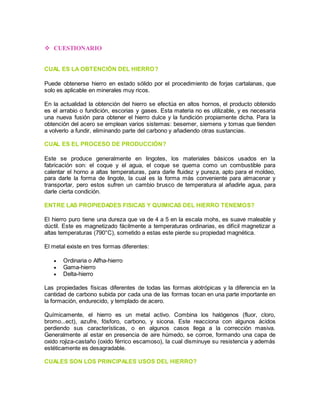  CUESTIONARIO 
CUAL ES LA OBTENCIÓN DEL HIERRO? 
Puede obtenerse hierro en estado sólido por el procedimiento de forjas cartalanas, que 
solo es aplicable en minerales muy ricos. 
En la actualidad la obtención del hierro se efectúa en altos hornos, el producto obtenido 
es el arrabio o fundición, escorias y gases. Esta materia no es utilizable, y es necesaria 
una nueva fusión para obtener el hierro dulce y la fundición propiamente dicha. Para la 
obtención del acero se emplean varios sistemas: besemer, siemens y tomas que tienden 
a volverlo a fundir, eliminando parte del carbono y añadiendo otras sustancias. 
CUAL ES EL PROCESO DE PRODUCCIÓN? 
Este se produce generalmente en lingotes, los materiales básicos usados en la 
fabricación son: el coque y el agua, el coque se quema como un combustible para 
calentar el horno a altas temperaturas, para darle fluidez y pureza, apto para el moldeo, 
para darle la forma de lingote, la cual es la forma más conveniente para almacenar y 
transportar, pero estos sufren un cambio brusco de temperatura al añadirle agua, para 
darle cierta condición. 
ENTRE LAS PROPIEDADES FISICAS Y QUIMICAS DEL HIERRO TENEMOS? 
El hierro puro tiene una dureza que va de 4 a 5 en la escala mohs, es suave maleable y 
dúctil. Este es magnetizado fácilmente a temperaturas ordinarias, es difícil magnetizar a 
altas temperaturas (790°C), sometido a estas este pierde su propiedad magnética. 
El metal existe en tres formas diferentes: 
 Ordinaria o Alfha-hierro 
 Gama-hierro 
 Delta-hierro 
Las propiedades físicas diferentes de todas las formas alotrópicas y la diferencia en la 
cantidad de carbono subida por cada una de las formas tocan en una parte importante en 
la formación, endurecido, y templado de acero. 
Químicamente, el hierro es un metal activo. Combina los halógenos (fluor, cloro, 
bromo...ect), azufre, fósforo, carbono, y sicona. Este reacciona con algunos ácidos 
perdiendo sus características, o en algunos casos llega a la corrección masiva. 
Generalmente al estar en presencia de aire húmedo, se corroe, formando una capa de 
oxido rojiza-castaño (oxido férrico escamoso), la cual disminuye su resistencia y además 
estéticamente es desagradable. 
CUALES SON LOS PRINCIPALES USOS DEL HIERRO? 
 