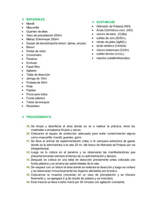  MATERIALES 
 Mandil 
 Mascarilla 
 Guantes de látex 
 Vaso de precipitación 250ml 
 Matraz Erlenmeyer 250ml 
 Equipo de decisión(porta bisturí, tijeras, pinzas) 
 Bisturí 
 Perlas de vidrio 
 Cronometro 
 Panema 
 Embudo 
 Papel filtro 
 Agitador 
 Tabla de disección 
 Jeringa de 10ml 
 Probeta de 50ml 
 Piola 
 Pipetas 
 Pinza para tubos 
 Funda plástica 
 Tubos de ensayos 
 Reverbero 
 PROCEDIMIENTO 
 SUSTANCIAS 
 Hidroxido de Potasio( K0H) 
 Ácido Clorhídrico conc. (HCl) 
 cloruro de bario (Cl2Ba) 
 sulfato de zinc (ZnSO4) 
 nitrato de plata (AgNO3) 
 ácido tartárico (C4H6O6) 
 cloruro estannoso (Cl2Sn) 
 sulfato ferroso (FeSO4) 
 reactivo cobaltinitrilosodico 
39. Se limpia y desinfecta el área donde se va a realizar la práctica; tener los 
materiales a emplearse limpios y secos. 
40. Colocarse el equipo de protección adecuada para evitar contaminación alguna 
como mascarilla, mandil, guantes, gorro. 
41. Se lleva al animal de experimentación (rata) a la campana extractora de gases 
donde se le administrara a la rata 20 ml. del toxico de Hidroxido de Potasio por vía 
intraperitoneal. 
42. Luego se lo coloca en el panema y se observaran las manifestaciónes que 
presenta tomando siempre el tiempo de su administración y deceso. 
43. Después se coloca en una tabla de disección previamente antes colocada una 
funda plástica y se amarra las extremidades de la rata. 
44. Se raspara con un bisturí el área donde se realizara la disección y luego se cortara 
y se observaran minuciosamente los órganos afectados por el toxico. 
45. Colocamos la muestra (vísceras) en un vaso de precipitación y se triturara 
finamente y se agregara 2 g de clorato de potasio y se mezclara. 
46. Esta mezcla se lleva a baño maría por 30 minutos con agitación constante. 
 