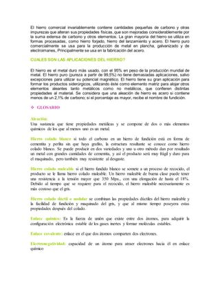 El hierro comercial invariablemente contiene cantidades pequeñas de carbono y otras 
impurezas que alteran sus propiedades físicas, que son mejoradas considerablemente por 
la suma extensa de carbono y otros elementos. La gran mayoría del hierro se utiliza en 
formas procesadas, como hierro forjado, hierro del lanzamiento y acero. El hierro puro 
comercialmente se usa para la producción de metal en plancha, galvanizado y de 
electroimanes, Principalmente se usa en la fabricación del acero. 
CUALES SON LAS APLICACIONES DEL HIERRO? 
El hierro es el metal duro más usado, con el 95% en peso de la producción mundial de 
metal. El hierro puro (pureza a partir de 99,5%) no tiene demasiadas aplicaciones, salvo 
excepciones para utilizar su potencial magnético. El hierro tiene su gran aplicación para 
formar los productos siderúrgicos, utilizando éste como elemento matriz para alojar otros 
elementos aleantes tanto metálicos como no metálicos, que confieren distintas 
propiedades al material. Se considera que una aleación de hierro es acero si contiene 
menos de un 2,1% de carbono; si el porcentaje es mayor, recibe el nombre de fundición. 
 GLOSARIO 
Aleación: 
Una sustancia que tiene propiedades metálicas y se compone de dos o más elementos 
químicos de los que al menos uno es un metal. 
Hierro colado blanco si todo el carbono en un hierro de fundición está en forma de 
cementita y perlita sin que haya grafito, la estructura resultante se conoce como hierro 
colado blanco. Se puede producir en dos variedades y uno u otro método dan por resultado 
un metal con grandes cantidades de cementita, y así el producto será muy frágil y duro para 
el maquinado, pero también muy resistente al desgaste. 
Hierro colado maleable si el hierro fundido blanco se somete a un proceso de recocido, el 
producto se le llama hierro colado maleable. Un hierro maleable de buena clase puede tener 
una resistencia a la tensión mayor que 350 Mpa., con una elongación de hasta el 18%. 
Debido al tiempo que se requiere para el recocido, el hierro maleable necesariamente es 
más costoso que el gris. 
Hierro colado dúctil o nodular se combinan las propiedades dúctiles del hierro maleable y 
la facilidad de fundición y maquinado del gris, y que al mismo tiempo poseyera estas 
propiedades después del colado. 
Enlace químico: Es la fuerza de unión que existe entre dos átomos, para adquirir la 
configuración electrónica estable de los gases inertes y formar moléculas estables. 
Enlace covalente: enlace en el que dos átomos comparten dos electrones. 
Electronegatividad: capacidad de un átomo para atraer electrones hacia él en enlace 
químico 
 