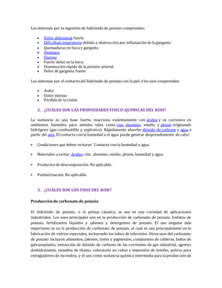 Los síntomas por la ingestión de hidróxido de potasio comprenden: 
 Dolor abdominal fuerte 
 Dificultad respiratoria debido a obstrucción por inflamación de la garganta 
 Quemaduras en boca y garganta 
 Desmayo 
 Diarrea 
 Fuerte dolor en la boca 
 Disminución rápida de la presión arterial 
 Dolor de garganta fuerte 
Los síntomas por el contacto del hidróxido de potasio con la piel o los ojos comprenden: 
 Ardor 
 Dolor intenso 
 Pérdida de la visión 
2. ¿CUÁLES SON LAS PROPIEDADES FISICO-QUIMICAS DEL KOH? 
La sustancia es una base fuerte, reacciona violentamente con ácidos y es corrosiva en 
ambientes húmedos para metales tales como cinc, aluminio, estaño y plomo originando 
hidrógeno (gas combustible y explosivo). Rápidamente absorbe dióxido de carbono y agua a 
partir del aire. El contacto con la humedad o el agua puede generar desprendimiento de calor. 
 Condiciones que deben evitarse:' Contacto con la humedad o agua. 
 Materiales a evitar: Acidos, cinc, aluminio, estaño, plomo, humedad y agua. 
 Productos de descomposición: No aplicable. 
 Polimerización: No aplicable. 
3. ¿CUÁLES SON LOS USOS DEL KOH? 
Producción de carbonato de potasio 
El hidróxido de potasio, o la potasa cáustica, se usa en una variedad de aplicaciones 
industriales. Los usos principales son en la producción de carbonato de potasio, fosfatos de 
potasio, fertilizantes líquidos y jabones y detergentes de potasio. El uso singular más 
importante es en la producción de carbonato de potasio, el cual se usa principalmente en la 
fabricación de vidrios especiales, incluyendo los tubos de televisión. Otros usos del carbonato 
de potasio incluyen alimentos, jabones, tintes y pigmentos, compuestos de calderas, baños de 
galvanoplastia, extracción de dióxido de carbono de las corrientes de gas industrial, agentes 
deshidratantes, esmaltes de titanio, coloración en cubas e impresión de textiles, polvos para 
extinguidores de incendios, y el uso como sustancia química intermedia para la producción de 
 