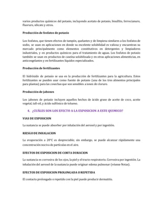 varios productos químicos del potasio, incluyendo acetato de potasio, bisulfito, ferrocianuro, 
fluoruro, silicato y otros. 
Producción de fosfatos de potasio 
Los fosfatos, que tienen efectos de tampón, quelantes y de limpieza similares a los fosfatos de 
sodio, se usan en aplicaciones en donde su excelente solubilidad es valiosa y encuentran su 
mercado principalmente como elementos constitutivos en detergentes y limpiadores 
industriales, y en productos químicos para el tratamiento de aguas. Los fosfatos de potasio 
también se usan en productos de caseína solubilizada y en otras aplicaciones alimenticias, en 
anticongelantes y en fertilizantes líquidos especializados. 
Producción de fertilizantes 
El hidróxido de potasio se usa en la producción de fertilizantes para la agricultura. Estos 
fertilizantes se pueden usar como fuente de potasio (una de los tres alimentos principales 
para plantas) para las cosechas que son sensibles a iones de cloruro. 
Producción de jabones 
Los jabones de potasio incluyen aquellos hechos de ácido graso de aceite de coco, aceite 
vegetal, tall-oil, y ácido sulfónico de tolueno. 
4. ¿CUÁLES SON LOS EFECTO A LA EXPOSICION A ESTE QUIMICO? 
VIAS DE EXPOSICION 
La sustancia se puede absorber por inhalación del aerosol y por ingestión. 
RIESGO DE INHALACION 
La evaporación a 20°C es despreciable; sin embargo, se puede alcanzar rápidamente una 
concentración nociva de partículas en el aire. 
EFECTOS DE EXPOSICION DE CORTA DURACION 
La sustancia es corrosiva de los ojos, la piel y el tracto respiratorio. Corrosiva por ingestión. La 
inhalación del aerosol de la sustancia puede originar edema pulmonar (véanse Notas). 
EFECTOS DE EXPOSICION PROLONGADA O REPETIDA 
El contacto prolongado o repetido con la piel puede producir dermatitis. 
 