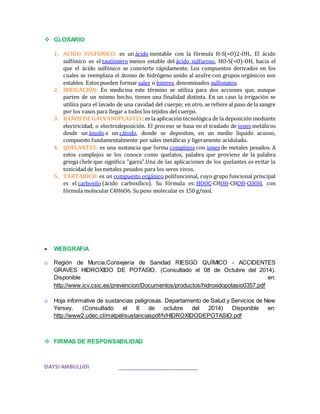  GLOSARIO 
1. ACIDO SULFONICO: es un ácido inestable con la fórmula H-S(=O)2-OH.. El ácido 
sulfónico es el tautómero menos estable del ácido sulfuroso, HO-S(=O)-OH, hacia el 
que el ácido sulfónico se convierte rápidamente. Los compuestos derivados en los 
cuales se reemplaza el átomo de hidrógeno unido al azufre con grupos orgánicos son 
estables. Estos pueden formar sales o ésteres, denominados sulfonatos. 
2. IRRIGACIÓN: En medicina este término se utiliza para dos acciones que, aunque 
parten de un mismo hecho, tienen una finalidad distinta. En un caso la irrigación se 
utiliza para el lavado de una cavidad del cuerpo; en otro, se refiere al paso de la sangre 
por los vasos para llegar a todos los tejidos del cuerpo. 
3. BAÑOS DE GALVANOPLASTIA: es la aplicación tecnológica de la deposición mediante 
electricidad, o electrodeposición. El proceso se basa en el traslado de iones metálicos 
desde un ánodo a un cátodo, donde se depositan, en un medio líquido acuoso, 
compuesto fundamentalmente por sales metálicas y ligeramente acidulado. 
4. QUELANTES: es una sustancia que forma complejos con iones de metales pesados. A 
estos complejos se los conoce como quelatos, palabra que proviene de la palabra 
griega chele que significa "garra".Una de las aplicaciones de los quelantes es evitar la 
toxicidad de los metales pesados para los seres vivos. 
5. TARTARICO: es un compuesto orgánico polifuncional, cuyo grupo funcional principal 
es el carboxilo (ácido carboxílico). Su fórmula es: HOOC-CHOH-CHOH-COOH, con 
fórmula molecular C4H6O6. Su peso molecular es 150 g/mol. 
 WEBGRAFIA 
o Región de Murcia.Consejería de Sanidad RIESGO QUÍMICO - ACCIDENTES 
GRAVES HIDROXIDO DE POTASIO. (Consultado el 08 de Octubre del 2014). 
Disponible en: 
http://www.icv.csic.es/prevencion/Documentos/productos/hidroxidopotasio0357.pdf 
o Hoja informative de sustancias peligrosas. Departamento de Salud y Servicios de New 
Yersey. (Consultado el 8 de octubre del 2014) Disponible en: 
http://www2.udec.cl/matpel/sustanciaspdf/h/HIDROXIDODEPOTASIO.pdf 
 FIRMAS DE RESPONSABILIDAD 
DAYSI AMBULUDI ___________________________ 
 