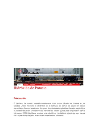 Hidróxido de Potasio 
Fabricación 
El hidróxido de potasio, conocido comúnmente como potasa cáustica se produce en los 
Estados Unidos mediante la electrólisis de la salmuera de cloruro de potasio en celdas 
electrolíticas. Cuando la salmuera de cloruro de potasio es introducida en la celda electrolítica, 
el proceso resulta en una solución de hidróxido de potasio y productos conjuntos de cloro e 
hidrógeno. ERCO Worldwide produce una solución de hidróxido de potasio de gran pureza 
con un porcentaje de peso de 45-50 en Port Edwards, Wisconsin. 
 