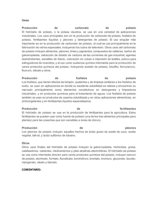 Usos 
Producción de carbonato de potasio 
El hidróxido de potasio, o la potasa cáustica, se usa en una variedad de aplicaciones 
industriales. Los usos principales son en la producción de carbonato de potasio, fosfatos de 
potasio, fertilizantes líquidos y jabones y detergentes de potasio. El uso singular más 
importante es en la producción de carbonato de potasio, el cual se usa principalmente en la 
fabricación de vidrios especiales, incluyendo los tubos de televisión. Otros usos del carbonato 
de potasio incluyen alimentos, jabones, tintes y pigmentos, compuestos de calderas, baños de 
galvanoplastia, extracción de dióxido de carbono de las corrientes de gas industrial, agentes 
deshidratantes, esmaltes de titanio, coloración en cubas e impresión de textiles, polvo s para 
extinguidores de incendios, y el uso como sustancia química intermedia para la producción de 
varios productos químicos del potasio, incluyendo acetato de potasio, bisulfito, ferrocianuro, 
fluoruro, silicato y otros. 
Producción de fosfatos de potasio 
Los fosfatos, que tienen efectos de tampón, quelantes y de limpieza similares a los fosfatos de 
sodio, se usan en aplicaciones en donde su excelente solubilidad es valiosa y encuentran su 
mercado principalmente como elementos constitutivos en detergentes y limpiadores 
industriales, y en productos químicos para el tratamiento de aguas. Los fosfatos de potasio 
también se usan en productos de caseína solubilizada y en otras aplicaciones alimenticias, en 
anticongelantes y en fertilizantes líquidos especializados. 
Producción de fertilizantes 
El hidróxido de potasio se usa en la producción de fertilizantes para la agricultura. Estos 
fertilizantes se pueden usar como fuente de potasio (una de los tres alimentos principales para 
plantas) para las cosechas que son sensibles a iones de cloruro. 
Producción de jabones 
Los jabones de potasio incluyen aquellos hechos de ácido graso de aceite de coco, aceite 
vegetal, tall-oil, y ácido sulfónico de tolueno. 
Otros 
Otros usos finales del hidróxido de potasio incluyen la galvanoplastia, herbicidas, grasa, 
catalizadores, oxidantes, medicamentos y pilas alcalinas-electrolíticas. El hidróxido de potasio 
se usa como intermedio director para varios productos químicos del potasio, incluyen cianuro 
de potasio, aluminato, formato, fluosilicato, borohidruro, bromato, bromuro, gluconato, laurato, 
manganato, oleato y titanato. 
COMENTARIO: 
 