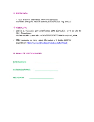  BIBLIOGRAFIA: 
 Guía de toxicos ambientales. Información de toxicos 
autorizados en España. Medicals editores; Barcelona 2006. Pag. 312-322 
 WEBGRAFIA: 
 Cabrera G. Intoxicación por hierro.Caracas. 2010. (Consultado el 16 de julio del 
2014). Disponible en: 
http://www.scielo.org.ve/scielo.php?pid=S1316-2004000100003&script=sci_arttext 
 OMS. Intoxicación por hierro y salud. (Consultado el 16 de julio del 2014). 
Disponible en: http://www.who.int/mediacentre/factsheets/fs379/es/Ç 
 FIRMAS DE RESPONSABILIDAD: 
DAYSI AMBULUDI ___________________________ 
KHATHERINE CAYAMBE ___________________________ 
NELLY CEPEDA ____________________________ 
 