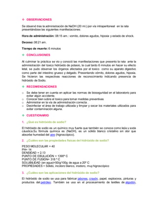  OBSERVACIONES 
Se observó tras la administración de NaOH (20 ml.) por vía intraperitoneal en la rata 
presentándose las siguientes manifestaciones: 
Hora de administración: 08:15 am.: vomito, dolores agudos, hipoxia y estado de shock. 
Deceso: 08:21 am. 
Tiempo de muerte: 6 minutos 
 CONCLUSIONES 
Al culminar la práctica se vio y conoció las manifestaciones que presento la rata ante la 
administración del toxico hidróxido de potasio, la cual tardo 6 minutos en hacer su efecto 
letal, se pudo observar los órganos afectados por el toxico como su aparato digestivo 
como parte del intestino grueso y delgado. Presentando vómito, dolores agudos, hipoxia. 
Se hicieron las respectivas reacciones de reconocimiento indicando presencia de 
hidróxido de Sodio. 
 RECOMENDACIONES 
o Se debe tener en cuenta en aplicar las normas de bioseguridad en el laboratorio para 
evitar algún accidente. 
o Conocer bien sobre el toxico para tomar medidas preventivas 
o Administrar en la vía de administración correcta . 
o Desinfectar el área de trabajo utilizada y limpiar y secar los materiales utilizados para 
evitar contaminación alguna. 
 CUESTIONARIO 
1. ¿Qué es hidróxido de sodio? 
El hidróxido de sodio es un químico muy fuerte que también se conoce como lejía y soda 
cáustica.Su fórmula química es (NaOH), es un sólido blanco cristalino sin olor que 
absorbe humedad del aire (higroscópico). 
2. ¿Cuáles son las propiedades físicas del hidróxido de sodio? 
PESO MOLECULAR = 40 
PH= 14 
DENSIDAD = 2,13 
PUNTO DE EBULLICIÓN = 1390º C 
PUNTO DE FUSION= 318 º C 
SOLUBILIDAD (en agua)=50/g/100g de agua a 20º C 
PROPIEDADES = Sólido, incoloro blanco, inodoro, muy higroscópico 
3. ¿Cuáles son las aplicaciones del hidróxido de sodio? 
El hidróxido de sodio se usa para fabricar jabones, crayón, papel, explosivos, pinturas y 
productos del petróleo. También se usa en el procesamiento de textiles de algodón, 
 