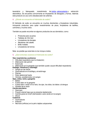 lavandería y blanqueado, revestimiento de óxidos, galvanoplastia y extracción 
electrolítica. Se encuentra comúnmente en limpiadores de desagües y hornos. Además 
este producto se usa como desatascador de cañerías. 
4. ¿Dónde se encuentra el hidróxido de sodio? 
El hidróxido de sodio se encuentra en muchos disolventes y limpiadores industriales, 
incluyendo productos para quitar revestimientos de pisos, limpiadores de ladrillos, 
cementos y muchos otros. 
También se puede encontrar en algunos productos de uso doméstico, como: 
 Productos para acuarios 
 Tabletas de Clini test 
 Limpiadores de drenajes 
 Alisadores del cabello 
 Brilla metales 
 Limpiadores de hornos 
Nota: es posible que esta lista no los incluya a todos. 
5. ¿Qué síntomas ocasiona el hidróxido de sodio? 
Vías respiratorias y pulmones 
 Dificultad respiratoria (por la inhalación) 
 Inflamación del pulmón 
 Estornudo 
 Inflamación en la garganta (que también puede causar dificultad respiratoria) 
Esófago, intestinos y estómago 
 Sangre en las heces 
 Quemaduras en el esófago y el estómago 
 Diarrea 
 Dolor abdominal fuerte 
 Vómitos, posiblemente con sangre 
Ojos, oídos, nariz y garganta 
 Babeo 
 Fuerte dolor en la garganta 
 Fuerte dolor o ardor en la nariz, los ojos, los oídos, los labios o la lengua 
 Pérdida de la visión 
Cardiovasculares 
 Desmayo 
 Presión arterial baja que se presenta rápidamente 
 Cambio grave en el pH (demasiado o poco ácido en la sangre) 
 Shock 
Cutáneos 
 Quemaduras 
 Irritación 
 Necrosis (orificios) en la piel o tejidos subyacentes 
 
