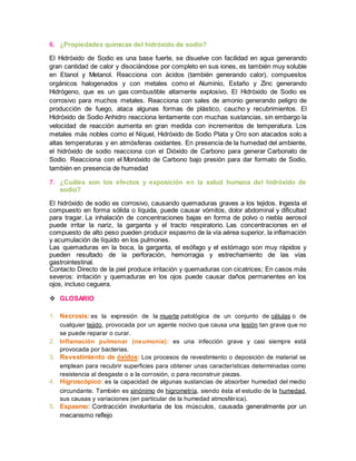 6. ¿Propiedades químicas del hidróxido de sodio? 
El Hidróxido de Sodio es una base fuerte, se disuelve con facilidad en agua generando 
gran cantidad de calor y disociándose por completo en sus iones, es también muy soluble 
en Etanol y Metanol. Reacciona con ácidos (también generando calor), compuestos 
orgánicos halogenados y con metales como el Aluminio, Estaño y Zinc generando 
Hidrógeno, que es un gas combustible altamente explosivo. El Hidróxido de Sodio es 
corrosivo para muchos metales. Reacciona con sales de amonio generando peligro de 
producción de fuego, ataca algunas formas de plástico, caucho y recubrimientos. El 
Hidróxido de Sodio Anhidro reacciona lentamente con muchas sustancias, sin embargo la 
velocidad de reacción aumenta en gran medida con incrementos de temperatura. Los 
metales más nobles como el Níquel, Hidróxido de Sodio Plata y Oro son atacados solo a 
altas temperaturas y en atmósferas oxidantes. En presencia de la humedad del ambiente, 
el hidróxido de sodio reacciona con el Dióxido de Carbono para generar Carbonato de 
Sodio. Reacciona con el Monóxido de Carbono bajo presión para dar formato de Sodio, 
también en presencia de humedad 
7. ¿Cuáles son los efectos y exposición en la salud humana del hidróxido de 
sodio? 
El hidróxido de sodio es corrosivo, causando quemaduras graves a los tejidos. Ingesta el 
compuesto en forma sólida o líquida, puede causar vómitos, dolor abdominal y dificultad 
para tragar. La inhalación de concentraciones bajas en forma de polvo o niebla aerosol 
puede irritar la nariz, la garganta y el tracto respiratorio. Las concentraciones en el 
compuesto de alto peso pueden producir espasmo de la vía aérea superior, la inflamación 
y acumulación de líquido en los pulmones. 
Las quemaduras en la boca, la garganta, el esófago y el estómago son muy rápidos y 
pueden resultado de la perforación, hemorragia y estrechamiento de las vías 
gastrointestinal. 
Contacto Directo de la piel produce irritación y quemaduras con cicatrices; En casos más 
severos: irritación y quemaduras en los ojos puede causar daños permanentes en los 
ojos, incluso ceguera. 
 GLOSARIO 
1. Necrosis: es la expresión de la muerte patológica de un conjunto de células o de 
cualquier tejido, provocada por un agente nocivo que causa una lesión tan grave que no 
se puede reparar o curar. 
2. Inflamación pulmonar (neumonía): es una infección grave y casi siempre está 
provocada por bacterias. 
3. Revestimiento de óxidos: Los procesos de revestimiento o deposición de material se 
emplean para recubrir superficies para obtener unas características determinadas como 
resistencia al desgaste o a la corrosión, o para reconstruir piezas. 
4. Higroscópico: es la capacidad de algunas sustancias de absorber humedad del medio 
circundante. También es sinónimo de higrometría, siendo ésta el estudio de la humedad, 
sus causas y variaciones (en particular de la humedad atmosfér ica). 
5. Espasmo: Contracción involuntaria de los músculos, causada generalmente por un 
mecanismo reflejo 
 