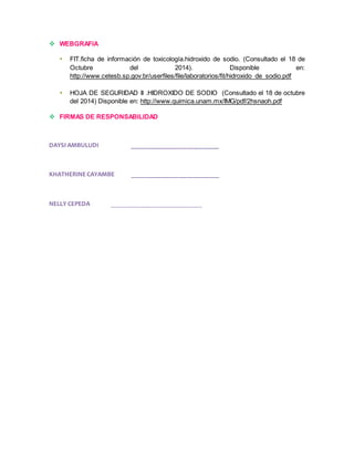  WEBGRAFIA 
 FIT.ficha de información de toxicología.hidroxido de sodio. (Consultado el 18 de 
Octubre del 2014). Disponible en: 
http://www.cetesb.sp.gov.br/userfiles/file/laboratorios/fit/hidroxido_de_sodio.pdf 
 HOJA DE SEGURIDAD II .HIDROXIDO DE SODIO (Consultado el 18 de octubre 
del 2014) Disponible en: http://www.quimica.unam.mx/IMG/pdf/2hsnaoh.pdf 
 FIRMAS DE RESPONSABILIDAD 
DAYSI AMBULUDI ___________________________ 
KHATHERINE CAYAMBE ___________________________ 
NELLY CEPEDA ____________________________ 
 