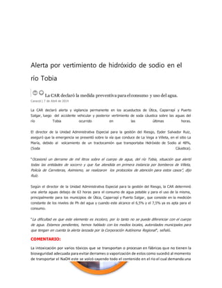 Alerta por vertimiento de hidróxido de sodio en el 
río Tobia 
La CAR declaró la medida preventiva para el consumo y uso del agua. 
Caracol | 7 de Abril de 2014 
La CAR declaró alerta y vigilancia permanente en los acueductos de Útica, Caparrapí y Puerto 
Salgar, luego del accidente vehicular y posterior vertimiento de soda cáustica sobre las aguas del 
río Tobia ocurrido en las últimas horas. 
El director de la Unidad Administrativa Especial para la gestión del Riesgo, Eyder Salvador Ruiz, 
aseguró que la emergencia se presentó sobre la vía que conduce de La Vega a Villeta, en el sitio La 
María, debido al volcamiento de un tractocamión que transportaba Hidróxido de Sodio al 48%, 
(Soda Cáustica). 
“Ocasionó un derrame de mil litros sobre el cuerpo de agua, del río Tobia, situación que alertó 
todas las entidades de socorro y que fue atendida en primera instancia por bomberos de Villeta, 
Policía de Carreteras, Asimismo, se realizaron los protocolos de atención para estos casos”, dijo 
Ruíz. 
Según el director de la Unidad Administrativa Especial para la gestión del Riesgo, la CAR determinó 
una alerta aguas debajo de 63 horas para el consumo de agua potable y para el uso de la misma, 
principalmente para los municipios de Útica, Caparrapí y Puerto Salgar , que consiste en la medición 
constante de los niveles de Ph del agua y cuando este alcance el 6,5% y el 7,5% ya es apta para el 
consumo. 
“La dificultad es que este elemento es incoloro, por lo tanto no se puede diferenciar con el cuerpo 
de agua. Estamos pendientes, hemos hablado con los medios locales, autoridades municipales para 
que tengan en cuenta la alerta lanzada por la Corporación Autónoma Regional ”, señaló. 
COMENTARIO: 
La intoxicación por varios tóxicos que se transportan o procesan en fábricas que no tienen la 
bioseguridad adecuada para evitar derrames o vaporización de estos como sucedió al momento 
de transportar el NaOH este se volcó cayendo todo el contenido en el rio el cual demanda una 
 